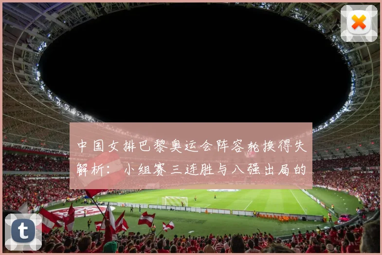 中国女排巴黎奥运会阵容轮换得失解析:小组赛三连胜与八强出局的用人逻辑
